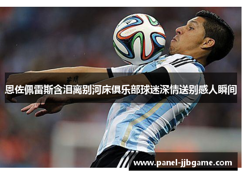 恩佐佩雷斯含泪离别河床俱乐部球迷深情送别感人瞬间 恩佐佩雷斯含泪离别河床俱乐部球迷深情送别感人瞬间