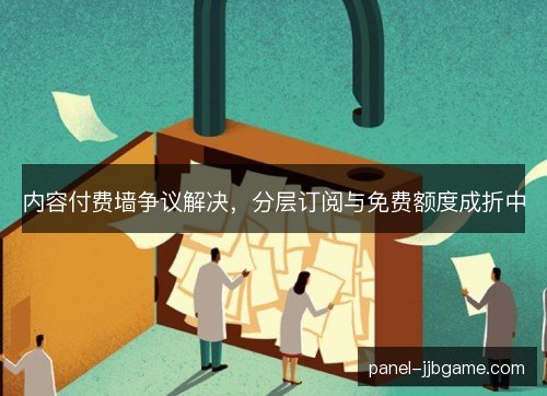 内容付费墙争议解决,分层订阅与免费额度成折中 内容付费墙争议解决,分层订阅与免费额度成折中